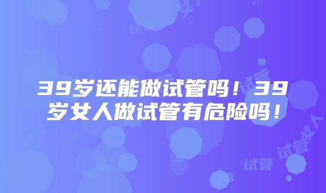 39岁还能做试管吗!39岁女人做试管有危险吗!