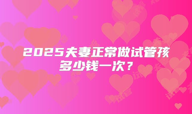 2025夫妻正常做试管孩多少钱一次？