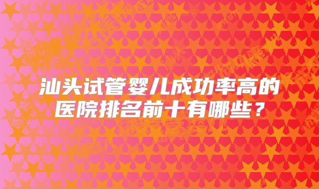 汕头试管婴儿成功率高的医院排名前十有哪些?