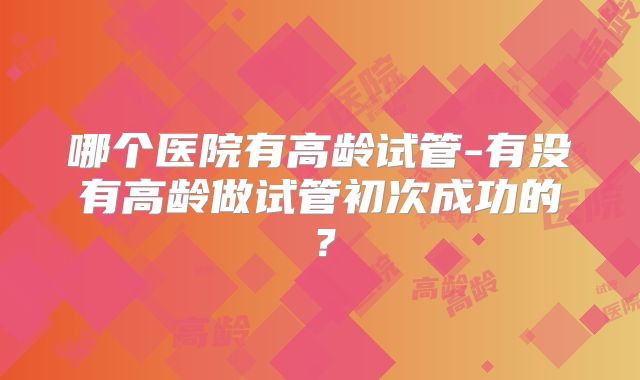 哪个医院有高龄试管-有没有高龄做试管初次成功的？