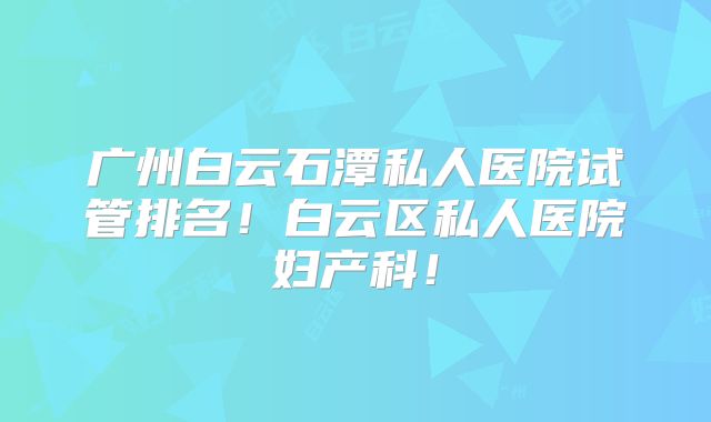 广州白云石潭私人医院试管排名!白云区私人医院妇产科!