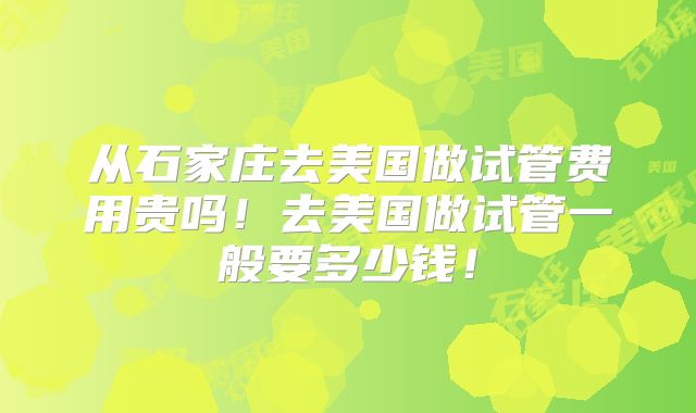 从石家庄去美国做试管费用贵吗！去美国做试管一般要多少钱！
