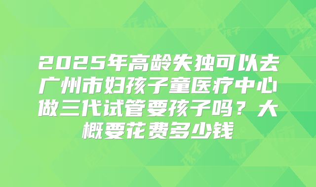 2025年高龄失独可以去广州市妇孩子童医疗中心做三代试管要孩子吗?大概要花费多少钱