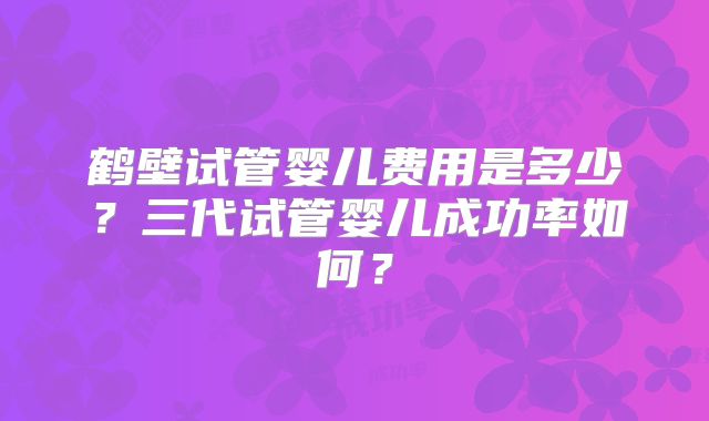 鹤壁试管婴儿费用是多少？三代试管婴儿成功率如何？