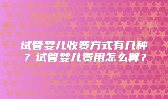 试管婴儿收费方式有几种？试管婴儿费用怎么算？