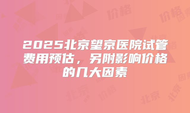 2025北京望京医院试管费用预估,另附影响价格的几大因素