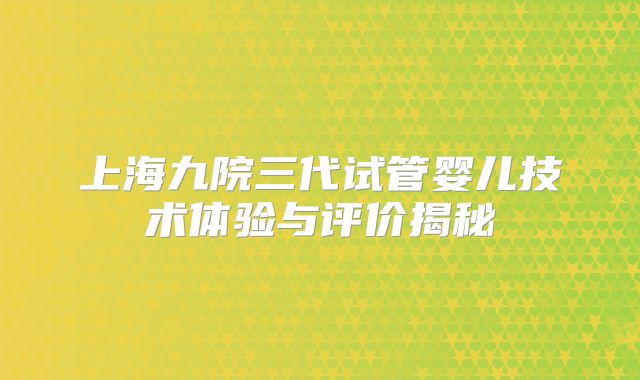 上海九院三代试管婴儿技术体验与评价揭秘