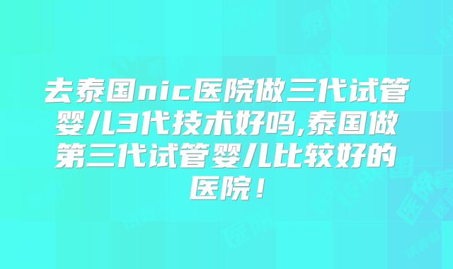 去泰国nic医院做三代试管婴儿3代技术好吗,泰国做第三代试管婴儿比较好的医院！