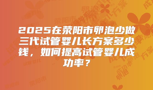 2025在荥阳市卵泡少做三代试管婴儿长方案多少钱,如何提高试管婴儿成功率?