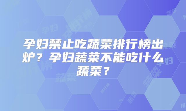 孕妇禁止吃蔬菜排行榜出炉?孕妇蔬菜不能吃什么蔬菜?