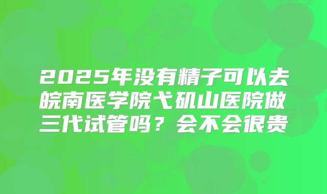 2025年没有精子可以去皖南医学院弋矶山医院做三代试管吗？会不会很贵