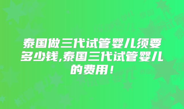 泰国做三代试管婴儿须要多少钱,泰国三代试管婴儿的费用！