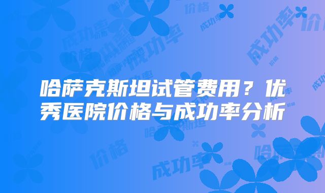哈萨克斯坦试管费用？优秀医院价格与成功率分析