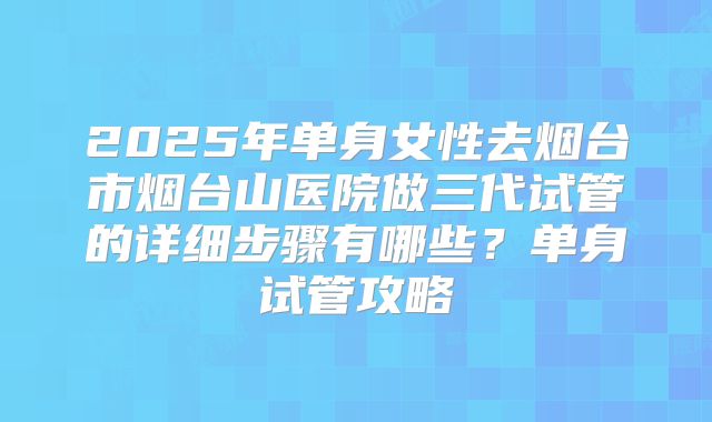 2025年单身女性去烟台市烟台山医院做三代试管的详细步骤有哪些？单身试管攻略