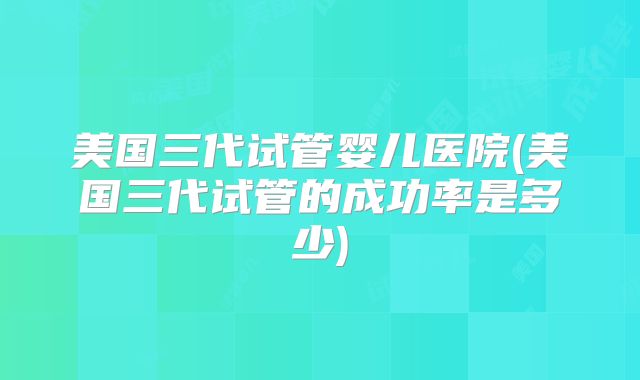 美国三代试管婴儿医院(美国三代试管的成功率是多少)