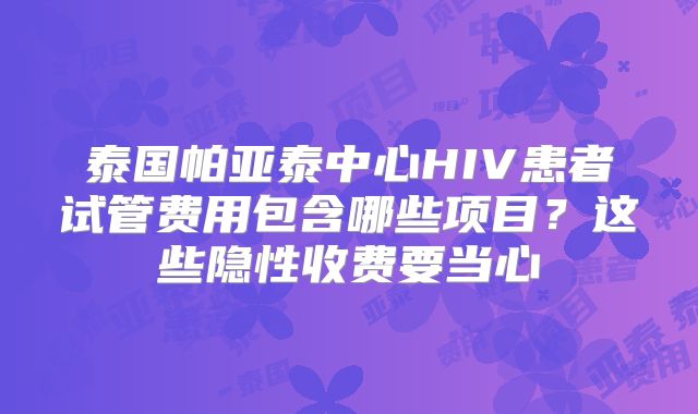 泰国帕亚泰中心HIV患者试管费用包含哪些项目？这些隐性收费要当心