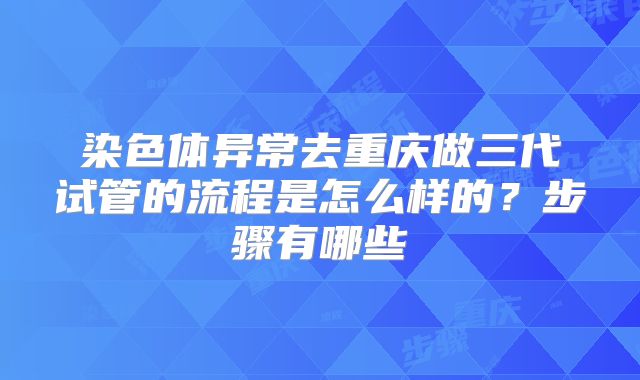 染色体异常去重庆做三代试管的流程是怎么样的？步骤有哪些