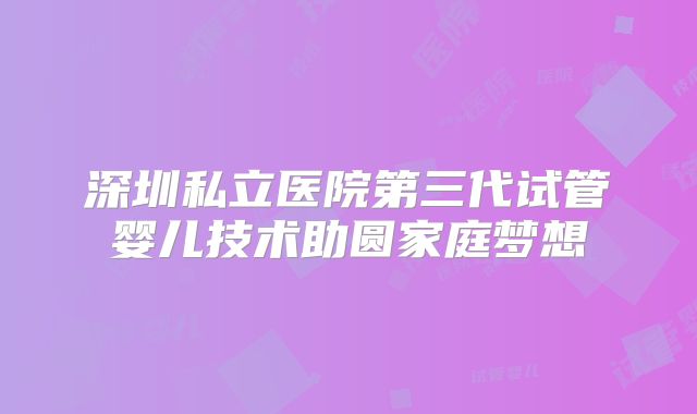 深圳私立医院第三代试管婴儿技术助圆家庭梦想