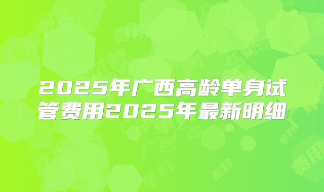 2025年广西高龄单身试管费用2025年最新明细