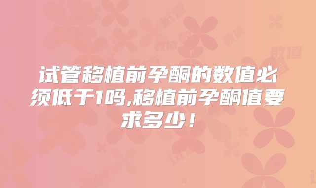 试管移植前孕酮的数值必须低于1吗,移植前孕酮值要求多少！