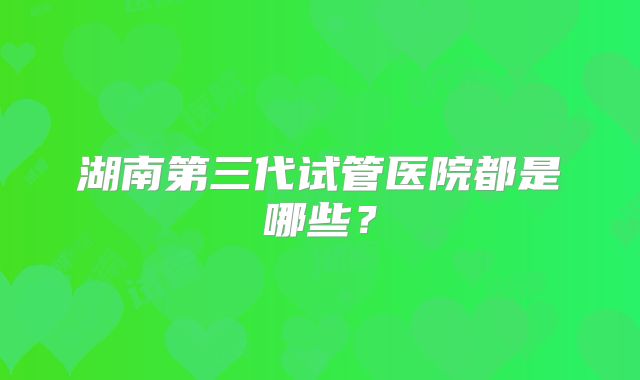 湖南第三代试管医院都是哪些?