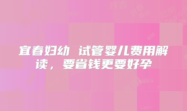 宜春妇幼 试管婴儿费用解读，要省钱更要好孕