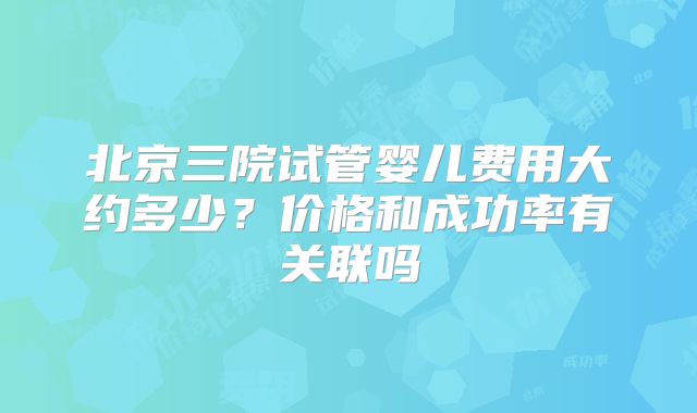 北京三院试管婴儿费用大约多少？价格和成功率有关联吗