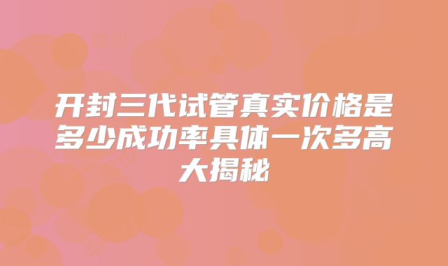 开封三代试管真实价格是多少成功率具体一次多高大揭秘