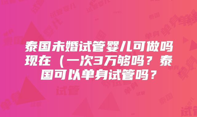 泰国未婚试管婴儿可做吗现在（一次3万够吗？泰国可以单身试管吗？