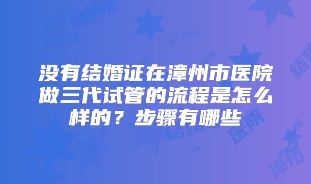 没有结婚证在漳州市医院做三代试管的流程是怎么样的？步骤有哪些