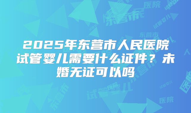 2025年东营市人民医院试管婴儿需要什么证件?未婚无证可以吗