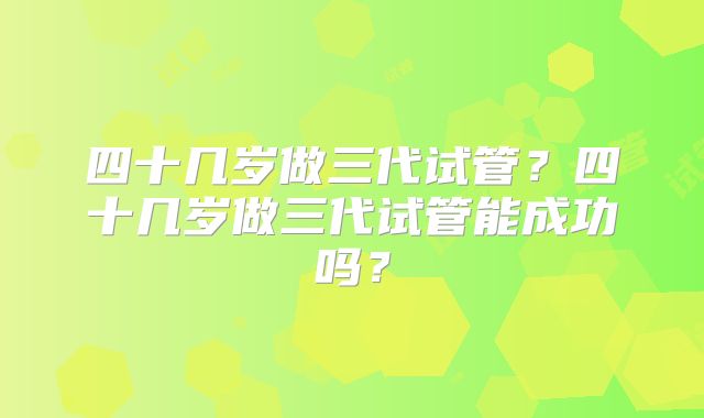 四十几岁做三代试管?四十几岁做三代试管能成功吗?
