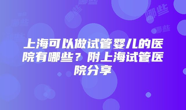 上海可以做试管婴儿的医院有哪些？附上海试管医院分享