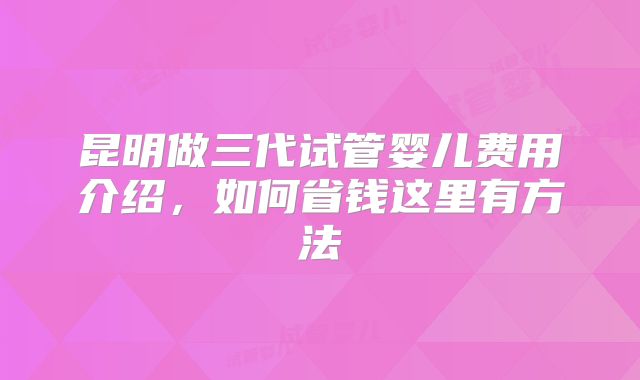 昆明做三代试管婴儿费用介绍,如何省钱这里有方法