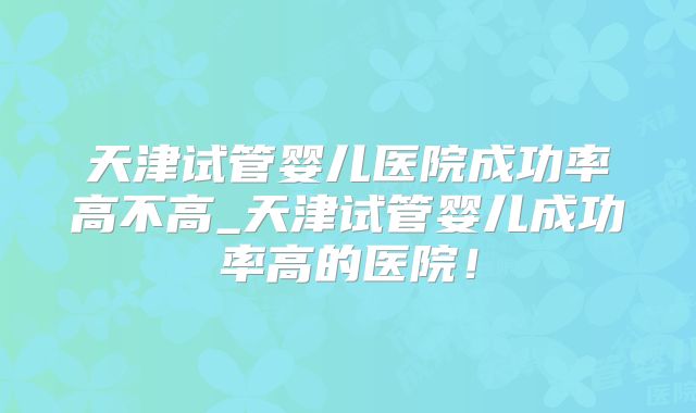 天津试管婴儿医院成功率高不高_天津试管婴儿成功率高的医院！