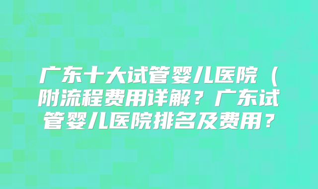 广东十大试管婴儿医院(附流程费用详解?广东试管婴儿医院排名及费用?