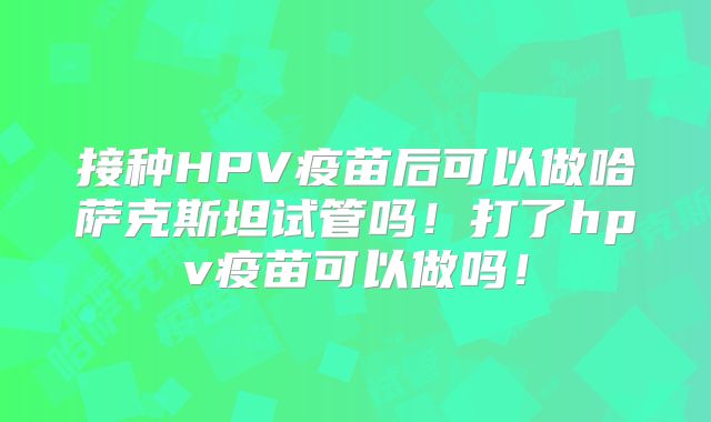 接种HPV疫苗后可以做哈萨克斯坦试管吗！打了hpv疫苗可以做吗！