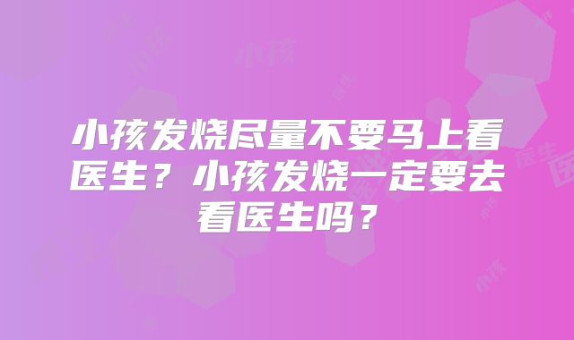 小孩发烧尽量不要马上看医生?小孩发烧一定要去看医生吗?