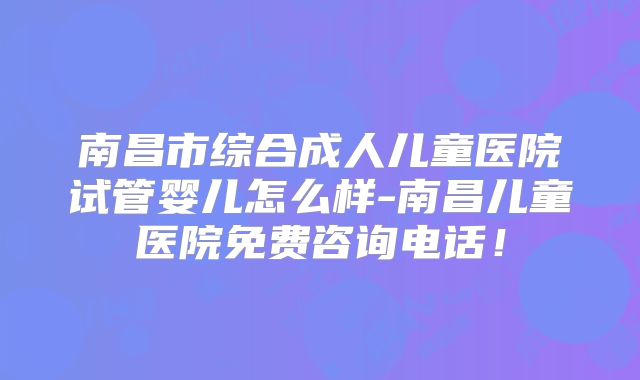 南昌市综合成人儿童医院试管婴儿怎么样-南昌儿童医院免费咨询电话！
