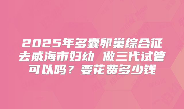 2025年多囊卵巢综合征去威海市妇幼 做三代试管可以吗?要花费多少钱