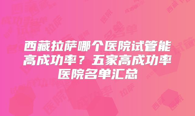 西藏拉萨哪个医院试管能高成功率？五家高成功率医院名单汇总