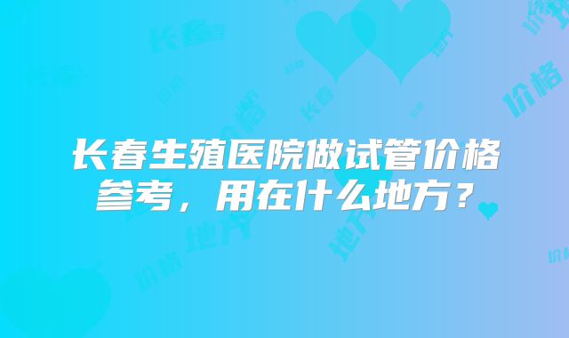 长春生殖医院做试管价格参考,用在什么地方?