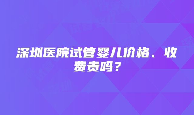 深圳医院试管婴儿价格、收费贵吗？