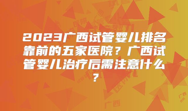 2023广西试管婴儿排名靠前的五家医院？广西试管婴儿治疗后需注意什么？