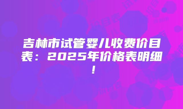 吉林市试管婴儿收费价目表：2025年价格表明细！