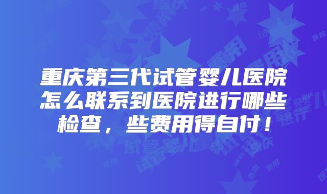 重庆第三代试管婴儿医院怎么联系到医院进行哪些检查,些费用得自付!