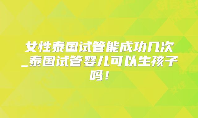 女性泰国试管能成功几次_泰国试管婴儿可以生孩子吗！
