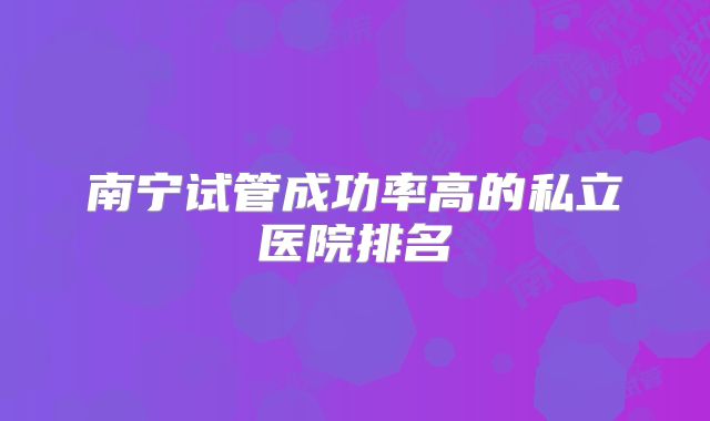 南宁试管成功率高的私立医院排名
