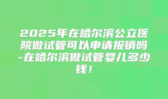 2025年在哈尔滨公立医院做试管可以申请报销吗-在哈尔滨做试管婴儿多少钱！