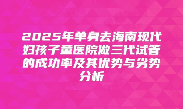 2025年单身去海南现代妇孩子童医院做三代试管的成功率及其优势与劣势分析